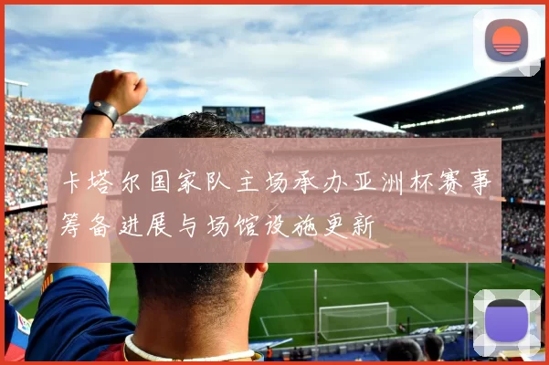 卡塔尔国家队主场承办亚洲杯赛事筹备进展与场馆设施更新