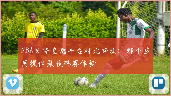 NBA文字直播平台对比评测:哪个应用提供最佳观赛体验