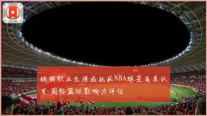 姚明职业生涯成就获NBA球星高度认可 国际篮坛影响力评估