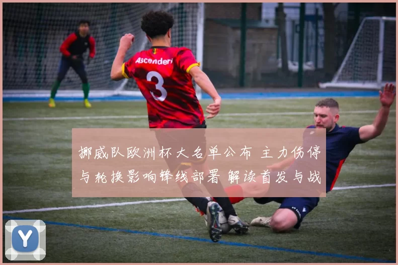 挪威队欧洲杯大名单公布 主力伤停与轮换影响锋线部署 解读首发与战术调整