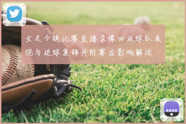 女足今晚比赛直播录像回放球队表现与进球集锦并附赛后影响解读