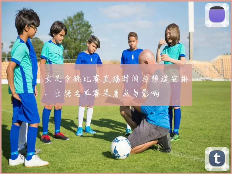 女足今晚比赛直播时间与频道安排、出场名单赛果看点与影响