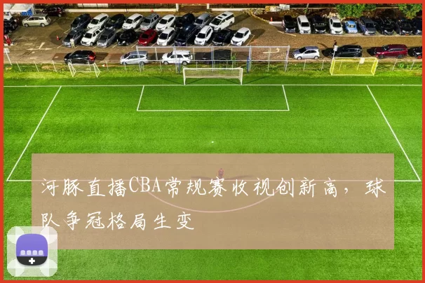 河豚直播CBA常规赛收视创新高，球队争冠格局生变