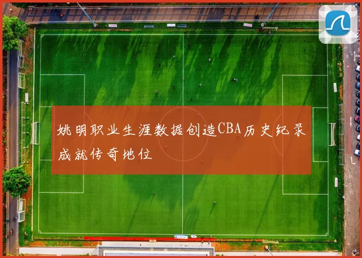 姚明职业生涯数据创造CBA历史纪录成就传奇地位