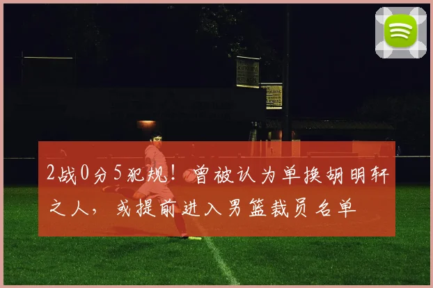 2战0分5犯规！曾被认为单换胡明轩之人，或提前进入男篮裁员名单