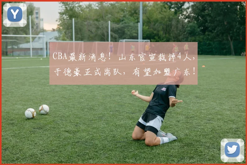 CBA最新消息!山东官宣裁掉4人,于德豪正式离队,有望加盟广东!