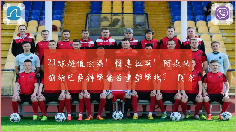 21球超值捡漏！惊喜拉满！阿森纳截胡巴萨神锋能否重塑锋线？_阿尔特塔_费兰_赛季