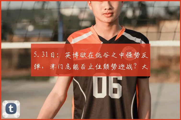 5.31日：英博欲在低谷之中强势反弹，津门虎能否止住颓势迎战？大连英博挑战天津泰达_比赛_进攻_程亚军