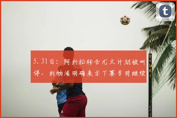 5.31日：阿利松转会尤文计划被叫停，利物浦明确表示下赛季将继续信任这位巴西门将_欧冠_阿森纳_曼城