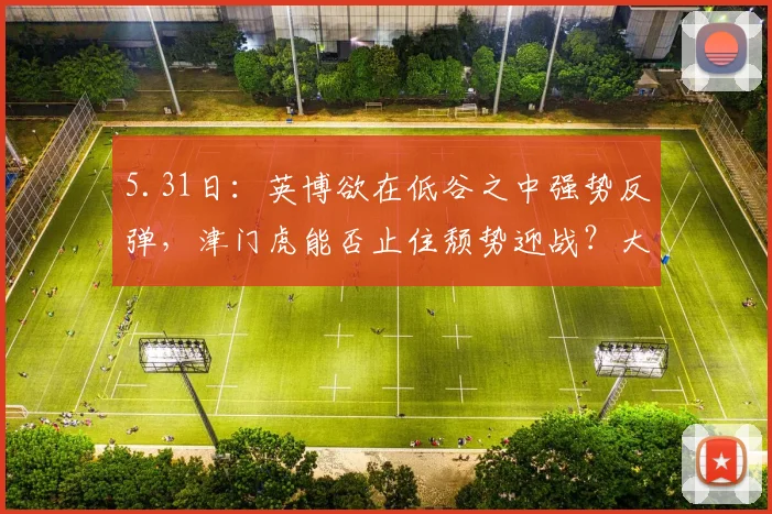5.31日：英博欲在低谷之中强势反弹，津门虎能否止住颓势迎战？大连英博挑战天津泰达_比赛_进攻_程亚军