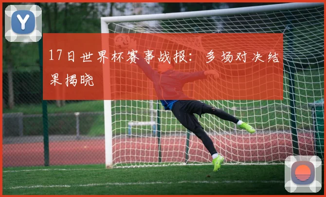17日世界杯赛事战报:多场对决结果揭晓